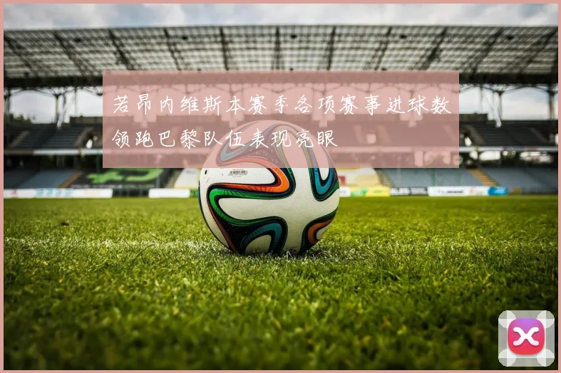 若昂内维斯本赛季各项赛事进球数领跑巴黎队伍表现亮眼
