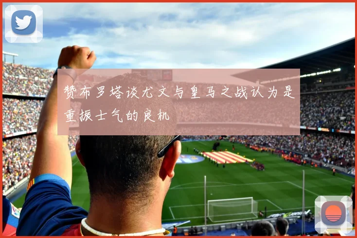 赞布罗塔谈尤文与皇马之战认为是重振士气的良机