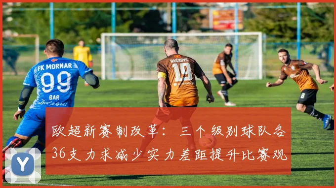 欧超新赛制改革：三个级别球队各36支力求减少实力差距提升比赛观赏性