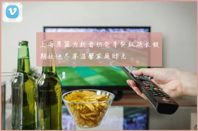 上海男篮为新晋奶爸李弘权延长假期让他尽享温馨家庭时光