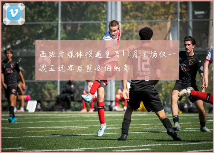 西班牙媒体报道皇马11月主场仅一战五连客后重返伯纳乌