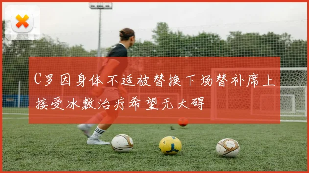 C罗因身体不适被替换下场替补席上接受冰敷治疗希望无大碍