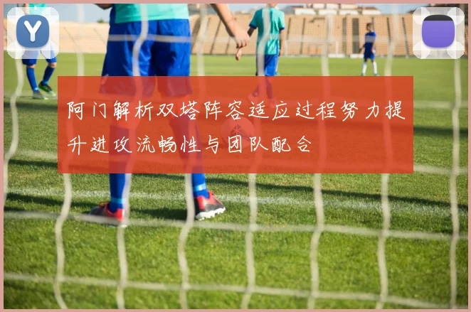 阿门解析双塔阵容适应过程努力提升进攻流畅性与团队配合